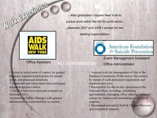 - After graduation I moved New York to pursue work within the not for profit sector. Between 2007 and 2009 I worked for two leading organizations: Office Assistant Event Management Assistant/  Office Administrator   Key Responsibilities   Acted as initial point of contact for general inquiries, registered participants for annual event, and processed donations. Generated and edited donor and participant acknowledgement letters. Verified television networks contracts by tracking PSA’s. Assisted the Office Manager with general administrative responsibilities as needed. Assisted with the management of Out of the  Darkness Community Walks across the country  by means of walk participant registration and  donation data entry. Responsible for day-to-day operations of the  National office, including: scheduling  appointments, managing office calendar, principle  contact to vendors and maintaining inventory of  supplies. Maintained and edited Staff & Chapter Directory  and procedural manuals. Work Experience 
