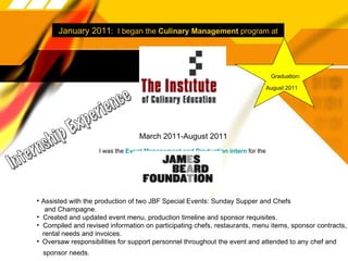 January 2011 :  I began the  Culinary Management  program at March 2011-August 2011 I was the  Event Management and Production intern  for the  Graduation: August 2011 Internship Experience Assisted with the production of two JBF Special Events: Sunday Supper and Chefs and Champagne. Created and updated event menu, production timeline and sponsor requisites. Compiled and revised information on participating chefs, restaurants, menu items, sponsor contracts,  rental needs and invoices. Oversaw responsibilities for support personnel throughout the event and attended to any chef and  sponsor needs. 