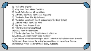 1) That’s the original
2) Clay Davis from HBO’s The Wire
3) Sarah Palin, former VP candidate
4) Alfred E. Newman, from MAD magazine
5) The Dude, from The Big Lebowski
6) The Joker, specifically Heath Ledger from The Dark Knight
7) Admiral Akbar from Star Wars
8) Big Bird from Sesame Street
9) Tyler Durden from Fight Club
10)R2D2 from the Star Wars
11)The Empty Chair that Clint Eastwood talked to
12)A Hopi, American Indian tribal member
13)Dr. Doom, a villain deserving of better than that horrible Fantastic 4 movie
14)Benson, from the old TV series Soap and later his own show, Benson
15)Optimus Prime, leader of those pesky Autobots
 