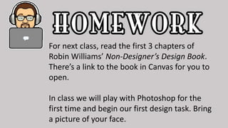 For next class, read the first 3 chapters of
Robin Williams’ Non-Designer’s Design Book.
There’s a link to the book in Canvas for you to
open.
In class we will play with Photoshop for the
first time and begin our first design task. Bring
a picture of your face.
 