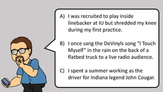 A) I was recruited to play inside
linebacker at IU but shredded my knee
during my first practice.
B) I once sang the DeVinyls song “I Touch
Myself” in the rain on the back of a
flatbed truck to a live radio audience.
C) I spent a summer working as the
driver for Indiana legend John Cougar.
 
