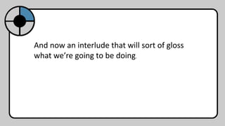 And now an interlude that will sort of gloss
what we’re going to be doing.
 