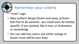 • *new* Logo
• New uniform design (home and away, at least–
feel free to do variants– you could even do holiday
specific, if you wanted, like X-mas, or Halloween,
or something)
• You can add two colors, but either orange or
brown must still be your base
Remember your criteria
 