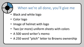 When we’re all done, you’ll give me
• Black and white logo
• Color logo
• Image of helmet with logo
• Two (or more) uniform sheets with colors
• A 500 word writer’s memo
• A 250 word “pitch” letter to Browns ownership
 
