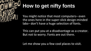 How to get nifty fonts
You might notice that most computers– even
the ones here in the super-slick design-minded
labs– don’t have a huge selection of fonts.

This can put you at a disadvantage as a creator.
But not to worry. Fonts are out there.

Let me show you a few cool places to visit.
 
