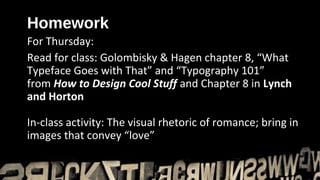 Homework
For Thursday:
Read for class: Golombisky & Hagen chapter 8, “What
Typeface Goes with That” and “Typography 101”
from How to Design Cool Stuff and Chapter 8 in Lynch
and Horton

In-class activity: The visual rhetoric of romance; bring in
images that convey “love” represent “romantic” in honor
 