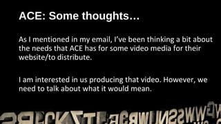 ACE: Some thoughts…

As I mentioned in my email, I’ve been thinking a bit about
the needs that ACE has for some video media for their
website/to distribute.

I am interested in us producing that video. However, we
need to talk about what it would mean.
 