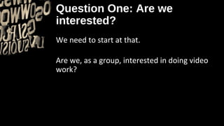 Question One: Are we
interested?
We need to start at that.

Are we, as a group, interested in doing video
work?
 