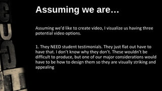 Assuming we are…
Assuming we’d like to create video, I visualize us having three
potential video options.

1. They NEED student testimonials. They just flat out have to
have that. I don’t know why they don’t. These wouldn’t be
difficult to produce, but one of our major considerations would
have to be how to design them so they are visually striking and
appealing
 