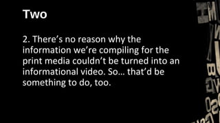 Two
2. There’s no reason why the
information we’re compiling for the
print media couldn’t be turned into an
informational video. So… that’d be
something to do, too.
 