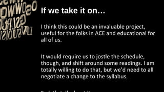 If we take it on…
I think this could be an invaluable project,
useful for the folks in ACE and educational for
all of us.

It would require us to jostle the schedule,
though, and shift around some readings. I am
totally willing to do that, but we’d need to all
negotiate a change to the syllabus.
 