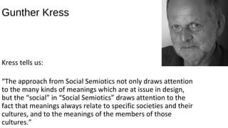 Gunther Kress



Kress tells us:

“The approach from Social Semiotics not only draws attention
to the many kinds of meanings which are at issue in design,
but the “social” in “Social Semiotics” draws attention to the
fact that meanings always relate to specific societies and their
cultures, and to the meanings of the members of those
cultures.”
 