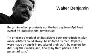 Walter Benjamin



Benjamin, who I promise is not the bad guy from Apt Pupil
even if he looks like him, reminds us:

“In principle a work of art has always been reproducible. Man-
made artifacts could always be imitated by men. Replicas
were made by pupils in practice of their craft, by masters for
diffusing their works, and, ﬁnally, by third parties in the
pursuit of gain.”
 
