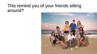 This remind you of your friends sitting
around?
 