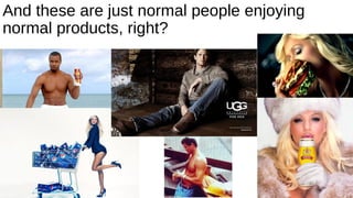 And these are just normal people enjoying
normal products, right?
 