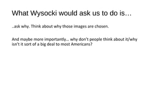What Wysocki would ask us to do is…
..ask why. Think about why those images are chosen.

And maybe more importantly… why don’t people think about it/why
isn’t it sort of a big deal to most Americans?
 