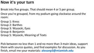 Now it’s your turn
Break into five groups. That should mean 4 or 5 per group.
Once you’re grouped, from my podium going clockwise around the
room:
Group 1: Kress
Group 2: Barthes
Group 3: Wysocki, Eyes
Group 4: Benjamin
Group 5: Wysocki, Meaning of Texts

Pick between no less than 1 and no more than 3 main ideas, support
them with source quotes, and find examples for discussion. As you
finish, email me your materials: alexanp3@miamioh.edu
 