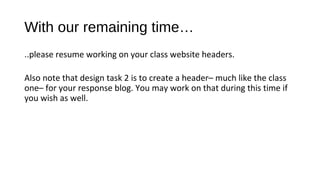 With our remaining time…
..please resume working on your class website headers.

Also note that design task 2 is to create a header– much like the class
one– for your response blog. You may work on that during this time if
you wish as well.
 