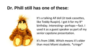 Dr. Phill still has one of these:

               It’s a talking Alf doll (it took cassettes,
               like Teddy Ruxpin). I got it for my 9th
               birthday. Interesting– perhaps—fact. I
               used it as a guest speaker as part of my
               senior capstone presentation.

               It’s from 1986. Which means it’s older
               than most Miami students. *cringe*
 