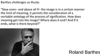 Barthes challenges us thusly:

“Now even– and above all if– the image is in a certain manner
the limit of meaning, it permits the consideration of a
veritable ontology of the process of signification. How does
meaning get into the image? Where does it end? And if it
ends, what is there beyond?”




                                                 Roland Barthes
 