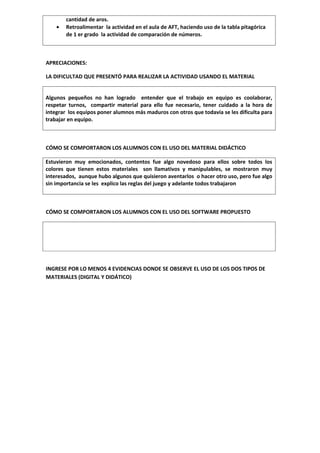 cantidad de aros.
    •   Retroalimentar la actividad en el aula de AFT, haciendo uso de la tabla pitagórica
        de 1 er grado la actividad de comparación de números.



APRECIACIONES:

LA DIFICULTAD QUE PRESENTÓ PARA REALIZAR LA ACTIVIDAD USANDO EL MATERIAL


Algunos pequeños no han logrado entender que el trabajo en equipo es coolaborar,
respetar turnos, compartir material para ello fue necesario, tener cuidado a la hora de
integrar los equipos poner alumnos más maduros con otros que todavía se les dificulta para
trabajar en equipo.



CÓMO SE COMPORTARON LOS ALUMNOS CON EL USO DEL MATERIAL DIDÁCTICO

Estuvieron muy emocionados, contentos fue algo novedoso para ellos sobre todos los
colores que tienen estos materiales son llamativos y manipulables, se mostraron muy
interesados, aunque hubo algunos que quisieron aventarlos o hacer otro uso, pero fue algo
sin importancia se les explico las reglas del juego y adelante todos trabajaron



CÓMO SE COMPORTARON LOS ALUMNOS CON EL USO DEL SOFTWARE PROPUESTO




INGRESE POR LO MENOS 4 EVIDENCIAS DONDE SE OBSERVE EL USO DE LOS DOS TIPOS DE
MATERIALES (DIGITAL Y DIDÁTICO)
 