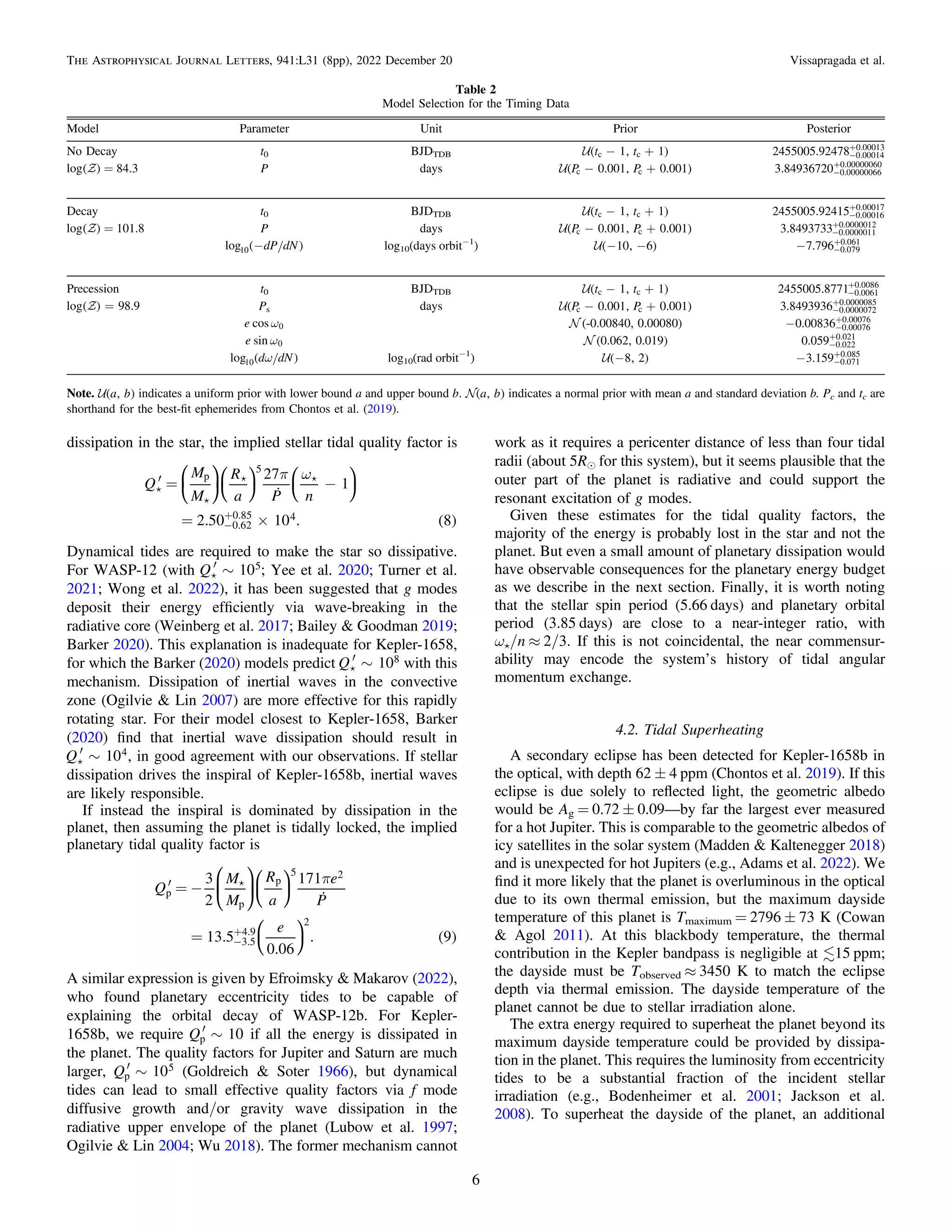 dissipation in the star, the implied stellar tidal quality factor is



 
⎜ ⎟
⎛
⎝
⎞
⎠
⎛
⎝
⎞
⎠
⎛
⎝
⎞
⎠
( )
p w
¢ = -
= ´
-
+
Q
M
M
R
a P n
27
1
2.50 10 . 8
p
5
0.62
0.85 4
Dynamical tides are required to make the star so dissipative.
For WASP-12 (with 
¢ ~
Q 10 ;
5 Yee et al. 2020; Turner et al.
2021; Wong et al. 2022), it has been suggested that g modes
deposit their energy efﬁciently via wave-breaking in the
radiative core (Weinberg et al. 2017; Bailey & Goodman 2019;
Barker 2020). This explanation is inadequate for Kepler-1658,
for which the Barker (2020) models predict 
¢ ~
Q 108 with this
mechanism. Dissipation of inertial waves in the convective
zone (Ogilvie & Lin 2007) are more effective for this rapidly
rotating star. For their model closest to Kepler-1658, Barker
(2020) ﬁnd that inertial wave dissipation should result in

¢ ~
Q 104, in good agreement with our observations. If stellar
dissipation drives the inspiral of Kepler-1658b, inertial waves
are likely responsible.
If instead the inspiral is dominated by dissipation in the
planet, then assuming the planet is tidally locked, the implied
planetary tidal quality factor is


⎜ ⎟
⎛
⎝
⎞
⎠
⎛
⎝
⎞
⎠
⎛
⎝
⎞
⎠
( )
p
¢ = -
= -
+
Q
M
M
R
a
e
P
e
3
2
171
13.5
0.06
. 9
p
p
p
5 2
3.5
4.9
2
A similar expression is given by Efroimsky & Makarov (2022),
who found planetary eccentricity tides to be capable of
explaining the orbital decay of WASP-12b. For Kepler-
1658b, we require ¢ ~
Q 10
p if all the energy is dissipated in
the planet. The quality factors for Jupiter and Saturn are much
larger, ¢ ~
Q 10
p
5 (Goldreich & Soter 1966), but dynamical
tides can lead to small effective quality factors via f mode
diffusive growth and/or gravity wave dissipation in the
radiative upper envelope of the planet (Lubow et al. 1997;
Ogilvie & Lin 2004; Wu 2018). The former mechanism cannot
work as it requires a pericenter distance of less than four tidal
radii (about 5Re for this system), but it seems plausible that the
outer part of the planet is radiative and could support the
resonant excitation of g modes.
Given these estimates for the tidal quality factors, the
majority of the energy is probably lost in the star and not the
planet. But even a small amount of planetary dissipation would
have observable consequences for the planetary energy budget
as we describe in the next section. Finally, it is worth noting
that the stellar spin period (5.66 days) and planetary orbital
period (3.85 days) are close to a near-integer ratio, with
ωå/n ≈ 2/3. If this is not coincidental, the near commensur-
ability may encode the system’s history of tidal angular
momentum exchange.
4.2. Tidal Superheating
A secondary eclipse has been detected for Kepler-1658b in
the optical, with depth 62 ± 4 ppm (Chontos et al. 2019). If this
eclipse is due solely to reﬂected light, the geometric albedo
would be Ag = 0.72 ± 0.09—by far the largest ever measured
for a hot Jupiter. This is comparable to the geometric albedos of
icy satellites in the solar system (Madden & Kaltenegger 2018)
and is unexpected for hot Jupiters (e.g., Adams et al. 2022). We
ﬁnd it more likely that the planet is overluminous in the optical
due to its own thermal emission, but the maximum dayside
temperature of this planet is Tmaximum = 2796 ± 73 K (Cowan
& Agol 2011). At this blackbody temperature, the thermal
contribution in the Kepler bandpass is negligible at 15 ppm;
the dayside must be Tobserved ≈ 3450 K to match the eclipse
depth via thermal emission. The dayside temperature of the
planet cannot be due to stellar irradiation alone.
The extra energy required to superheat the planet beyond its
maximum dayside temperature could be provided by dissipa-
tion in the planet. This requires the luminosity from eccentricity
tides to be a substantial fraction of the incident stellar
irradiation (e.g., Bodenheimer et al. 2001; Jackson et al.
2008). To superheat the dayside of the planet, an additional
Table 2
Model Selection for the Timing Data
Model Parameter Unit Prior Posterior
No Decay t0 BJDTDB ( )
- +
t t
1, 1
c c -
+
2455005.92478 0.00014
0.00013

( )
log = 84.3 P days ( )
- +
P P
0.001, 0.001
c c -
+
3.84936720 0.00000066
0.00000060
Decay t0 BJDTDB ( )
- +
t t
1, 1
c c -
+
2455005.92415 0.00016
0.00017

( )
log = 101.8 P days ( )
- +
P P
0.001, 0.001
c c -
+
3.8493733 0.0000011
0.0000012
( )
-dP dN
log10 log10(days orbit−1
) ( )
- -
10, 6 - -
+
7.796 0.079
0.061
Precession t0 BJDTDB ( )
- +
t t
1, 1
c c -
+
2455005.8771 0.0061
0.0086

( ) =
log 98.9 Ps days ( )
- +
P P
0.001, 0.001
c c -
+
3.8493936 0.0000072
0.0000085
w
e cos 0  (-0.00840, 0.00080) - -
+
0.00836 0.00076
0.00076
w
e sin 0  (0.062, 0.019) -
+
0.059 0.022
0.021
( )
w
d dN
log10 log10(rad orbit−1
) ( )
-8, 2 - -
+
3.159 0.071
0.085
Note. ( )
a b
, indicates a uniform prior with lower bound a and upper bound b. ( )
a b
, indicates a normal prior with mean a and standard deviation b. Pc and tc are
shorthand for the best-ﬁt ephemerides from Chontos et al. (2019).
6
The Astrophysical Journal Letters, 941:L31 (8pp), 2022 December 20 Vissapragada et al.
 