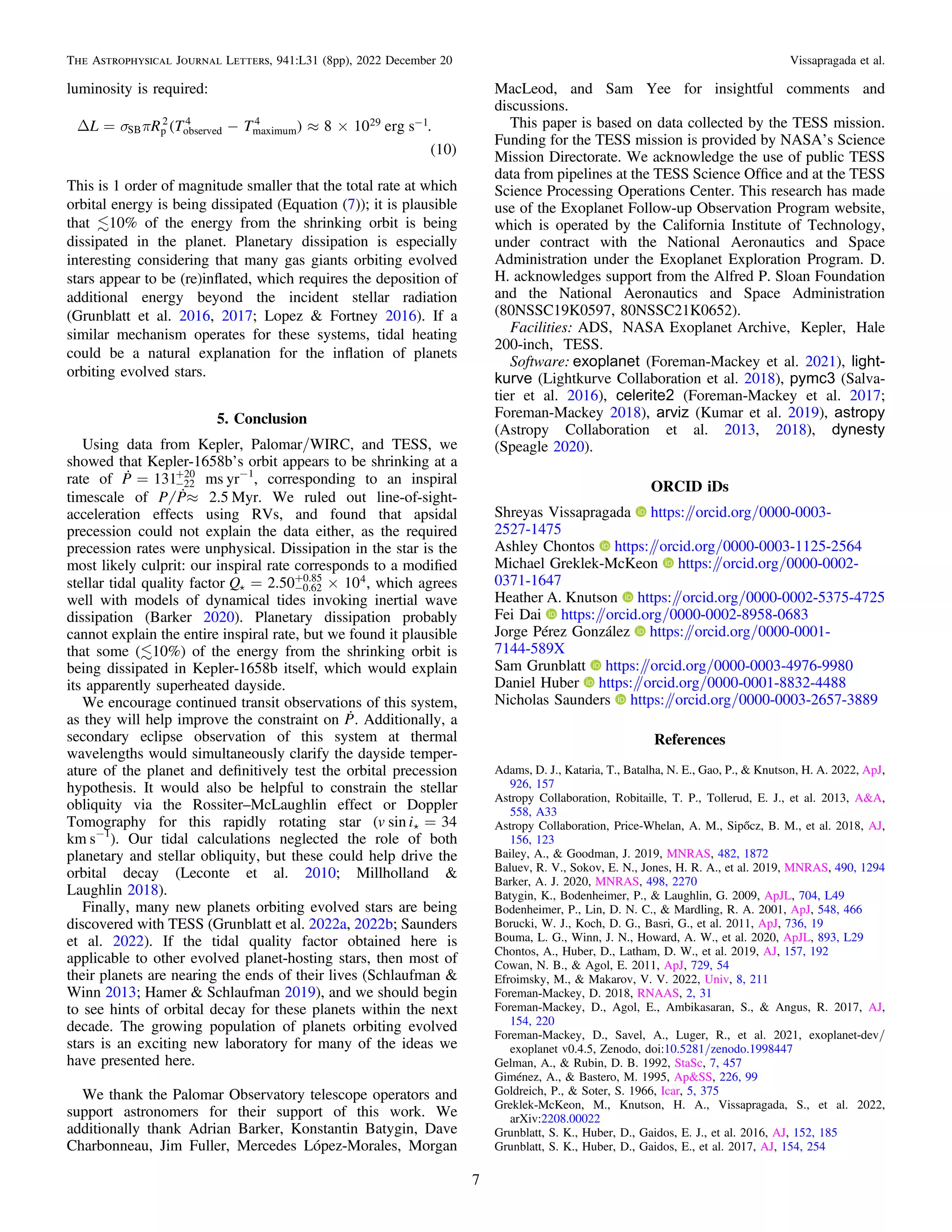 luminosity is required:
( )
( )
s p
D = - » ´ -
L R T T 8 10 erg s .
10
SB p
2
observed
4
maximum
4 29 1
This is 1 order of magnitude smaller that the total rate at which
orbital energy is being dissipated (Equation (7)); it is plausible
that 10% of the energy from the shrinking orbit is being
dissipated in the planet. Planetary dissipation is especially
interesting considering that many gas giants orbiting evolved
stars appear to be (re)inﬂated, which requires the deposition of
additional energy beyond the incident stellar radiation
(Grunblatt et al. 2016, 2017; Lopez & Fortney 2016). If a
similar mechanism operates for these systems, tidal heating
could be a natural explanation for the inﬂation of planets
orbiting evolved stars.
5. Conclusion
Using data from Kepler, Palomar/WIRC, and TESS, we
showed that Kepler-1658b’s orbit appears to be shrinking at a
rate of  = -
+
P 131 22
20
ms yr−1
, corresponding to an inspiral
timescale of »
P P 2.5 Myr. We ruled out line-of-sight-
acceleration effects using RVs, and found that apsidal
precession could not explain the data either, as the required
precession rates were unphysical. Dissipation in the star is the
most likely culprit: our inspiral rate corresponds to a modiﬁed
stellar tidal quality factor  = ´
-
+
Q 2.50 10
0.62
0.85 4, which agrees
well with models of dynamical tides invoking inertial wave
dissipation (Barker 2020). Planetary dissipation probably
cannot explain the entire inspiral rate, but we found it plausible
that some (10%) of the energy from the shrinking orbit is
being dissipated in Kepler-1658b itself, which would explain
its apparently superheated dayside.
We encourage continued transit observations of this system,
as they will help improve the constraint on 
P. Additionally, a
secondary eclipse observation of this system at thermal
wavelengths would simultaneously clarify the dayside temper-
ature of the planet and deﬁnitively test the orbital precession
hypothesis. It would also be helpful to constrain the stellar
obliquity via the Rossiter–McLaughlin effect or Doppler
Tomography for this rapidly rotating star (  =
v i
sin 34
km s−1
). Our tidal calculations neglected the role of both
planetary and stellar obliquity, but these could help drive the
orbital decay (Leconte et al. 2010; Millholland &
Laughlin 2018).
Finally, many new planets orbiting evolved stars are being
discovered with TESS (Grunblatt et al. 2022a, 2022b; Saunders
et al. 2022). If the tidal quality factor obtained here is
applicable to other evolved planet-hosting stars, then most of
their planets are nearing the ends of their lives (Schlaufman &
Winn 2013; Hamer & Schlaufman 2019), and we should begin
to see hints of orbital decay for these planets within the next
decade. The growing population of planets orbiting evolved
stars is an exciting new laboratory for many of the ideas we
have presented here.
We thank the Palomar Observatory telescope operators and
support astronomers for their support of this work. We
additionally thank Adrian Barker, Konstantin Batygin, Dave
Charbonneau, Jim Fuller, Mercedes López-Morales, Morgan
MacLeod, and Sam Yee for insightful comments and
discussions.
This paper is based on data collected by the TESS mission.
Funding for the TESS mission is provided by NASA’s Science
Mission Directorate. We acknowledge the use of public TESS
data from pipelines at the TESS Science Ofﬁce and at the TESS
Science Processing Operations Center. This research has made
use of the Exoplanet Follow-up Observation Program website,
which is operated by the California Institute of Technology,
under contract with the National Aeronautics and Space
Administration under the Exoplanet Exploration Program. D.
H. acknowledges support from the Alfred P. Sloan Foundation
and the National Aeronautics and Space Administration
(80NSSC19K0597, 80NSSC21K0652).
Facilities: ADS, NASA Exoplanet Archive, Kepler, Hale
200-inch, TESS.
Software: exoplanet (Foreman-Mackey et al. 2021), light-
kurve (Lightkurve Collaboration et al. 2018), pymc3 (Salva-
tier et al. 2016), celerite2 (Foreman-Mackey et al. 2017;
Foreman-Mackey 2018), arviz (Kumar et al. 2019), astropy
(Astropy Collaboration et al. 2013, 2018), dynesty
(Speagle 2020).
ORCID iDs
Shreyas Vissapragada https:/
/orcid.org/0000-0003-
2527-1475
Ashley Chontos https:/
/orcid.org/0000-0003-1125-2564
Michael Greklek-McKeon https:/
/orcid.org/0000-0002-
0371-1647
Heather A. Knutson https:/
/orcid.org/0000-0002-5375-4725
Fei Dai https:/
/orcid.org/0000-0002-8958-0683
Jorge Pérez González https:/
/orcid.org/0000-0001-
7144-589X
Sam Grunblatt https:/
/orcid.org/0000-0003-4976-9980
Daniel Huber https:/
/orcid.org/0000-0001-8832-4488
Nicholas Saunders https:/
/orcid.org/0000-0003-2657-3889
References
Adams, D. J., Kataria, T., Batalha, N. E., Gao, P., & Knutson, H. A. 2022, ApJ,
926, 157
Astropy Collaboration, Robitaille, T. P., Tollerud, E. J., et al. 2013, A&A,
558, A33
Astropy Collaboration, Price-Whelan, A. M., Sipőcz, B. M., et al. 2018, AJ,
156, 123
Bailey, A., & Goodman, J. 2019, MNRAS, 482, 1872
Baluev, R. V., Sokov, E. N., Jones, H. R. A., et al. 2019, MNRAS, 490, 1294
Barker, A. J. 2020, MNRAS, 498, 2270
Batygin, K., Bodenheimer, P., & Laughlin, G. 2009, ApJL, 704, L49
Bodenheimer, P., Lin, D. N. C., & Mardling, R. A. 2001, ApJ, 548, 466
Borucki, W. J., Koch, D. G., Basri, G., et al. 2011, ApJ, 736, 19
Bouma, L. G., Winn, J. N., Howard, A. W., et al. 2020, ApJL, 893, L29
Chontos, A., Huber, D., Latham, D. W., et al. 2019, AJ, 157, 192
Cowan, N. B., & Agol, E. 2011, ApJ, 729, 54
Efroimsky, M., & Makarov, V. V. 2022, Univ, 8, 211
Foreman-Mackey, D. 2018, RNAAS, 2, 31
Foreman-Mackey, D., Agol, E., Ambikasaran, S., & Angus, R. 2017, AJ,
154, 220
Foreman-Mackey, D., Savel, A., Luger, R., et al. 2021, exoplanet-dev/
exoplanet v0.4.5, Zenodo, doi:10.5281/zenodo.1998447
Gelman, A., & Rubin, D. B. 1992, StaSc, 7, 457
Giménez, A., & Bastero, M. 1995, Ap&SS, 226, 99
Goldreich, P., & Soter, S. 1966, Icar, 5, 375
Greklek-McKeon, M., Knutson, H. A., Vissapragada, S., et al. 2022,
arXiv:2208.00022
Grunblatt, S. K., Huber, D., Gaidos, E. J., et al. 2016, AJ, 152, 185
Grunblatt, S. K., Huber, D., Gaidos, E., et al. 2017, AJ, 154, 254
7
The Astrophysical Journal Letters, 941:L31 (8pp), 2022 December 20 Vissapragada et al.
 