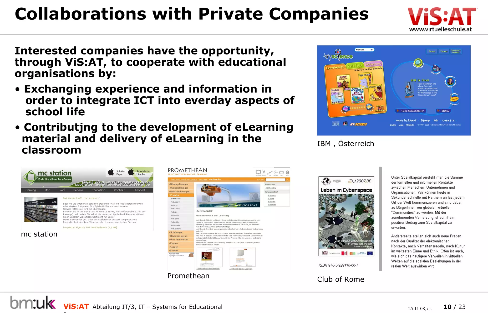 Collaborations with Private Companies Interested companies have the opportunity, through ViS:AT, to cooperate with educational organisations by: Exchanging experience and information in    order to integrate ICT into everday aspects of    school life Contributjng to the development of eLearning    material and delivery of eLearning in the    classroom IBM , Österreich Club of Rome mc station Promethean 