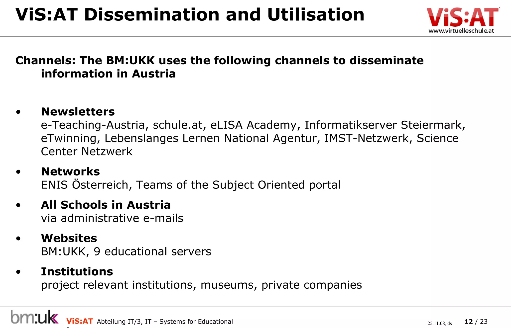 ViS:AT Dissemination and Utilisation Channels: The BM:UKK uses the following channels to disseminate information in Austria Newsletters e-Teaching-Austria, schule.at, eLISA Academy, Informatikserver Steiermark, eTwinning, Lebenslanges Lernen National Agentur, IMST-Netzwerk, Science Center Netzwerk Networks ENIS Österreich, Teams of the Subject Oriented portal All Schools in Austria via administrative e-mails Websites BM:UKK, 9 educational servers Institutions project relevant institutions, museums, private companies 