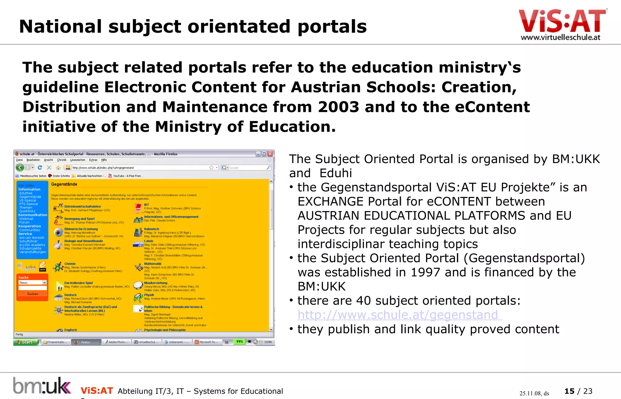 National subject orientated portals  The subject related portals refer to the education ministry‘s guideline Electronic Content for Austrian Schools: Creation, Distribution and Maintenance from 2003 and to the eContent initiative of the Ministry of Education.  The Subject Oriented Portal is organised by BM:UKK and  Eduhi the Gegenstandsportal ViS:AT EU Projekte” is an    EXCHANGE Portal for eCONTENT between    AUSTRIAN EDUCATIONAL PLATFORMS and EU    Projects for regular subjects but also    interdisciplinar teaching topics the Subject Oriented Portal (Gegenstandsportal)    was established in 1997 and is financed by the    BM:UKK there are 40 subject oriented portals:    http://www.schule.at/gegenstand   they publish and link quality proved content 