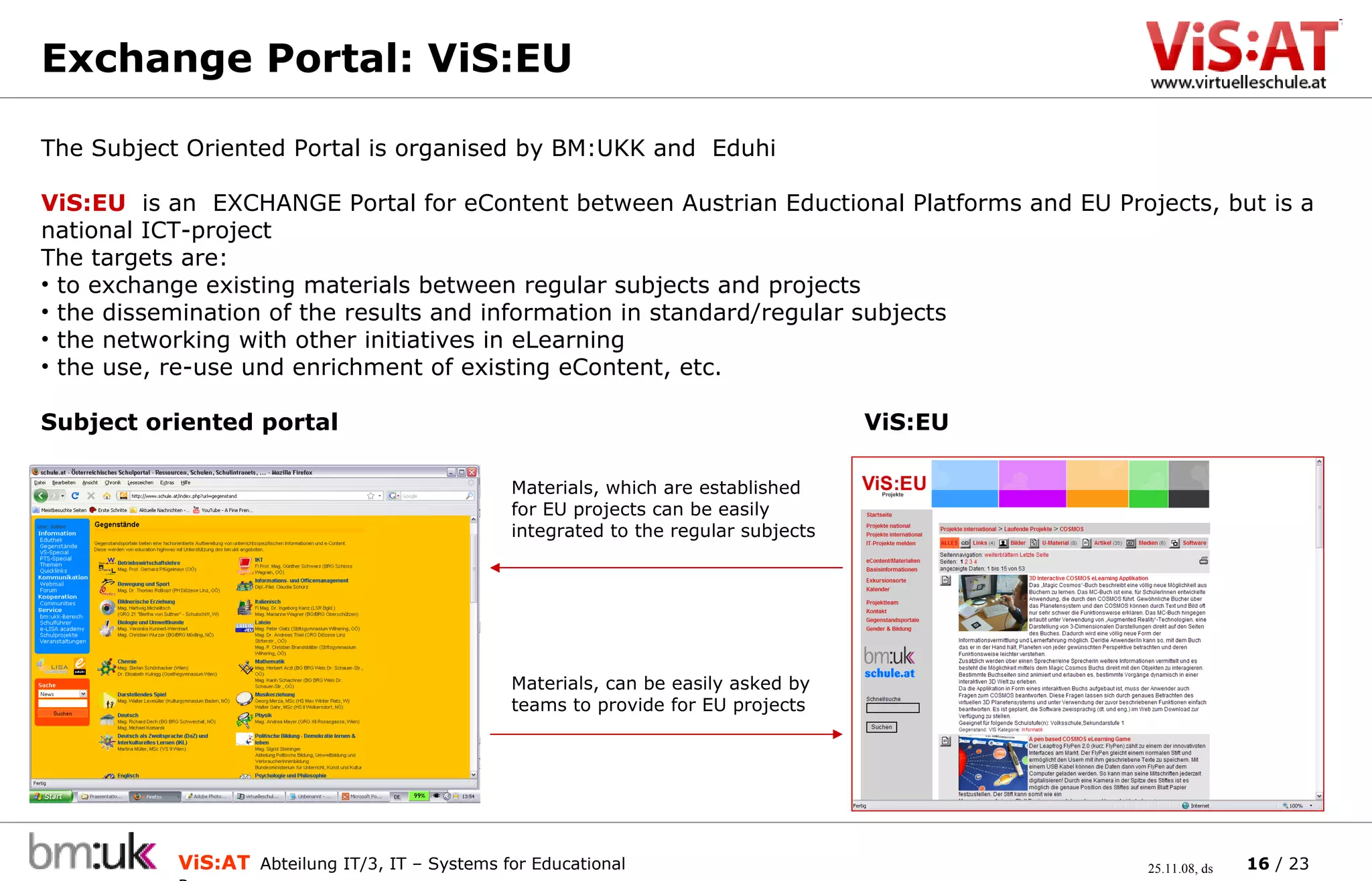 Exchange Portal: ViS:EU  The Subject Oriented Portal is organised by BM:UKK and  Eduhi ViS :E U   is an  E XCHANGE Portal for  eContent  between  Austrian Eductional Platforms and EU Projects, but is a national ICT-project   The targets are:  to exchange  existing materials between  regular  subjects and projects the dissemination of the results and information in standard/regular subjects the networking  with other initiatives in eLearning  the  u se,  r e- u se und enrich ment of  existing eContent, etc.  Subject oriented portal ViS:EU Materials, which are established for EU projects can be easily integrated to the regular subjects Materials, can be easily asked by teams to provide for EU projects 