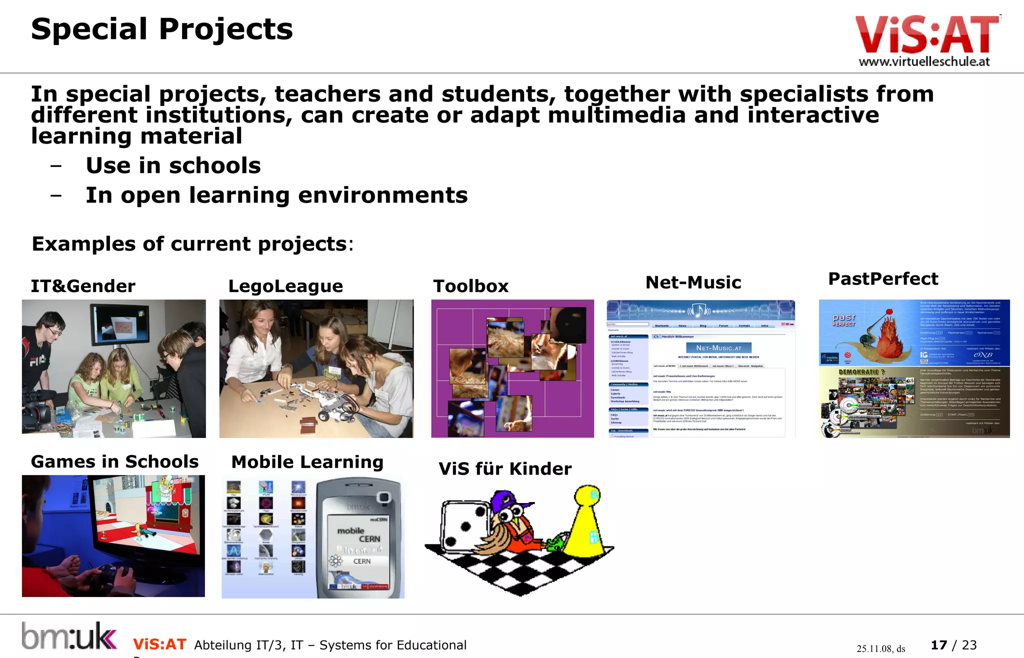 Special Projects In special projects, teachers and students, together with specialists from different institutions, can create or adapt multimedia and interactive learning material Use in schools In open learning environments PastPerfect Net-Music LegoLeague Games in Schools Examples of current projects : IT&Gender Toolbox Mobile Learning ViS für Kinder 