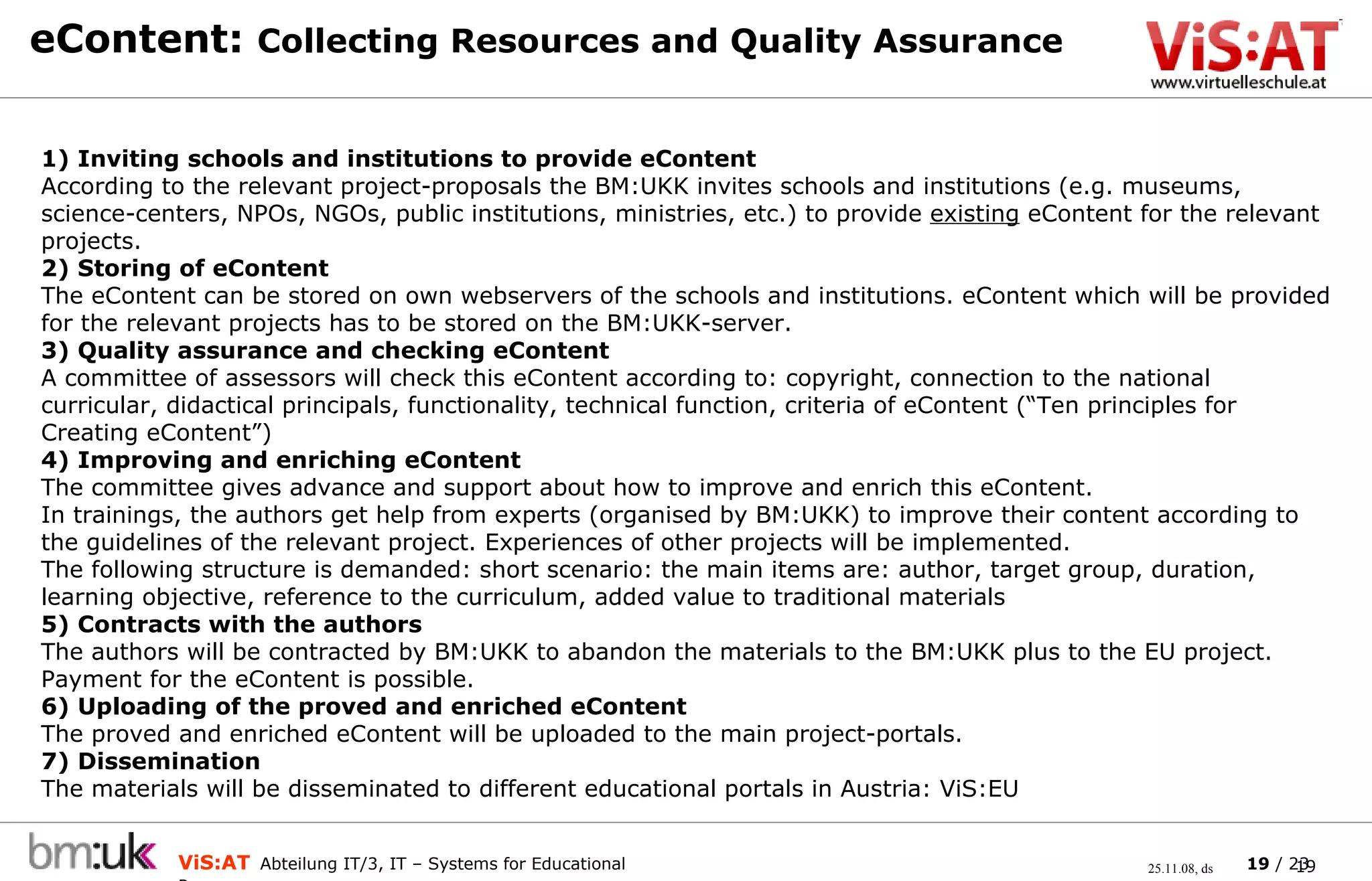 eContent:  Collecting Resources and Quality Assurance   1) Inviting schools and institutions to provide eContent According to the relevant project-proposals the BM:UKK invites schools and institutions (e.g. museums, science-centers, NPOs, NGOs, public institutions, ministries, etc.) to provide  existing  eContent for the relevant projects.  2) Storing of eContent The eContent can be stored on own webservers of the schools and institutions. eContent which will be provided for the relevant projects has to be stored on the BM:UKK-server.  3) Quality assurance and checking eContent A committee of assessors will check this eContent according to: copyright, connection to the national curricular, didactical principals, functionality, technical function, criteria of eContent (“Ten principles for Creating eContent”)  4) Improving and enriching eContent The committee gives advance and support about how to improve and enrich this eContent. In trainings, the authors get help from experts (organised by BM:UKK) to improve their content according to the guidelines of the relevant project. Experiences of other projects will be implemented. The following structure is demanded: short scenario: the main items are:  author ,  target group ,  duration ,  learning objective ,  reference to the curriculum ,  added value to traditional materials 5)  Contracts with the authors The authors will be contracted by BM:UKK to abandon the materials to the BM:UKK plus to the EU project.  Payment for the eContent is possible. 6) Uploading of the proved and enriched eContent The proved and enriched eContent will be uploaded to the main project-portals. 7) Dissemination The materials will be disseminated to different educational portals in Austria: ViS:EU 
