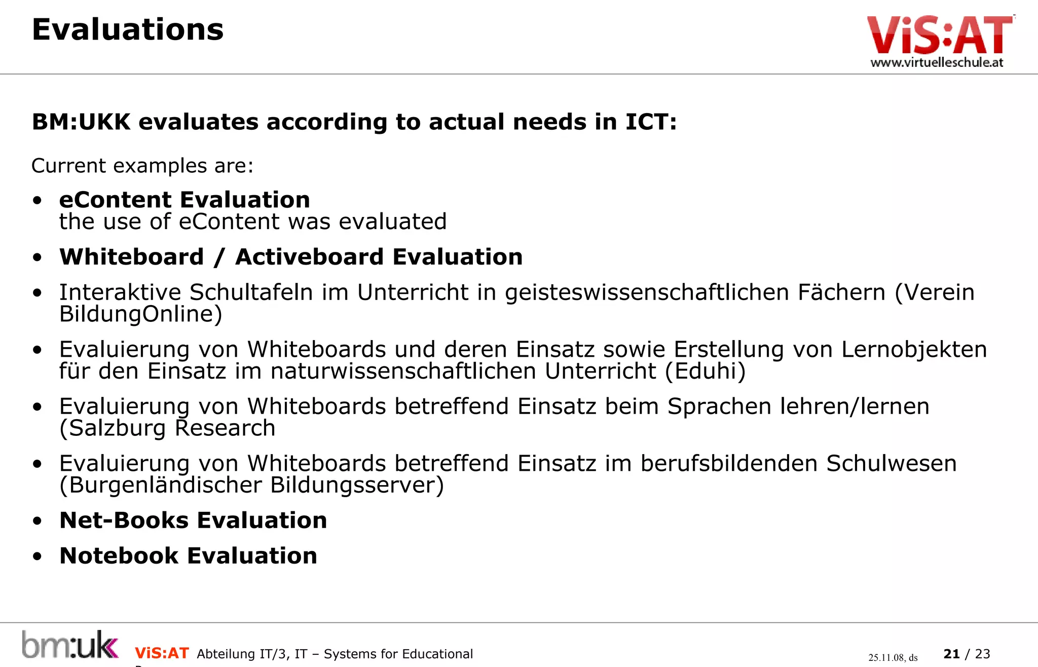 Evaluations Current examples are: eContent Evaluation the use of eContent was evaluated  Whiteboard / Activeboard Evaluation Interaktive Schultafeln im Unterricht in geisteswissenschaftlichen Fächern (Verein BildungOnline) Evaluierung von Whiteboards und deren Einsatz sowie Erstellung von Lernobjekten für den Einsatz im naturwissenschaftlichen Unterricht (Eduhi) Evaluierung von Whiteboards betreffend Einsatz beim Sprachen lehren/lernen (Salzburg Research Evaluierung von Whiteboards betreffend Einsatz im berufsbildenden Schulwesen (Burgenländischer Bildungsserver) Net-Books Evaluation Notebook Evaluation BM:UKK evaluates according to actual needs in ICT:  