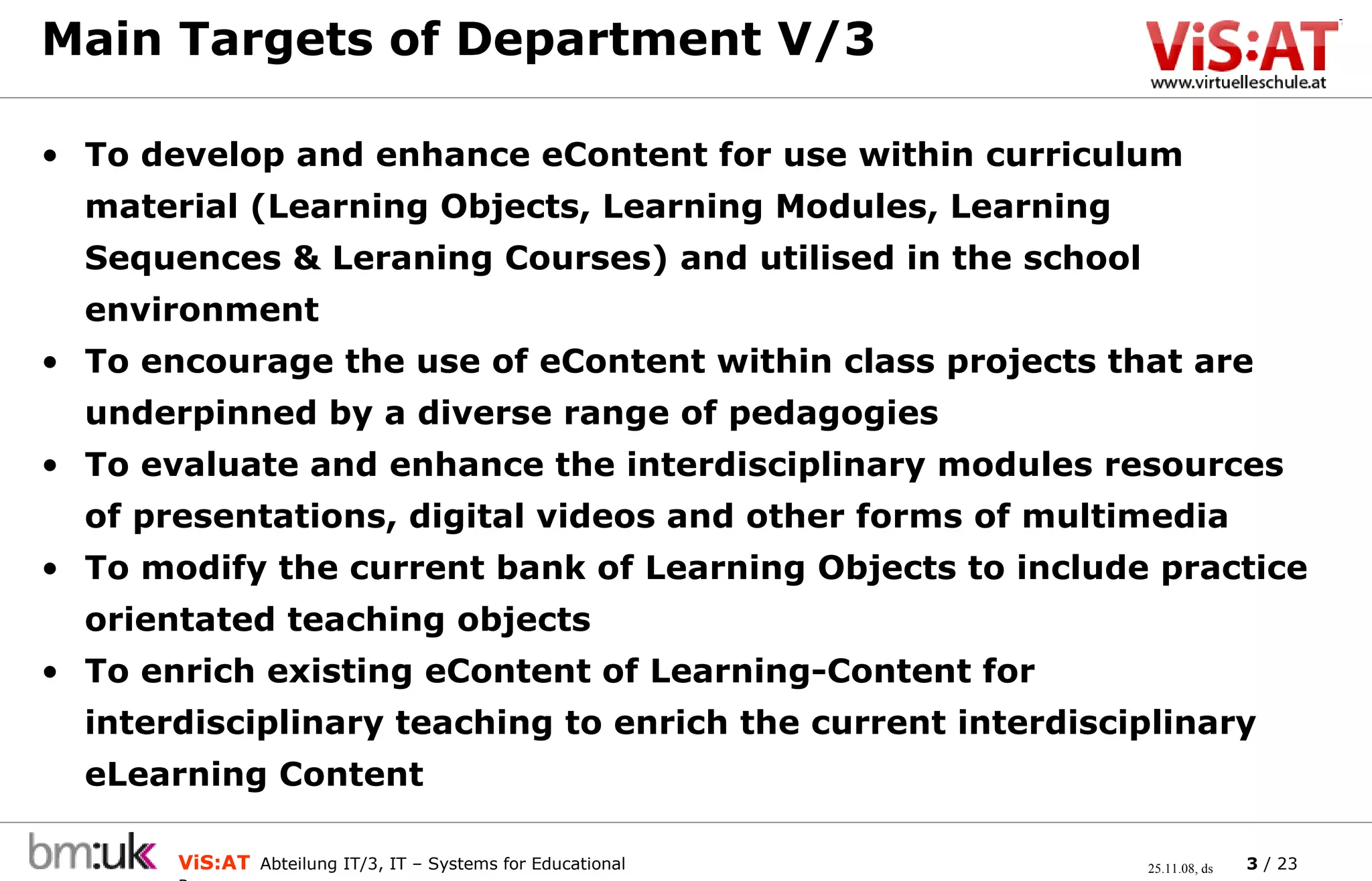 Main Targets of Department V/3 To develop and enhance eContent for use within curriculum material (Learning Objects, Learning Modules, Learning Sequences & Leraning Courses) and utilised in the school environment To encourage the use of eContent within class projects that are underpinned by a diverse range of pedagogies To evaluate and enhance the interdisciplinary modules resources of presentations, digital videos and other forms of multimedia To modify the current bank of Learning Objects to include practice orientated teaching objects To enrich existing eContent of Learning-Content for interdisciplinary teaching to enrich the current interdisciplinary eLearning Content 