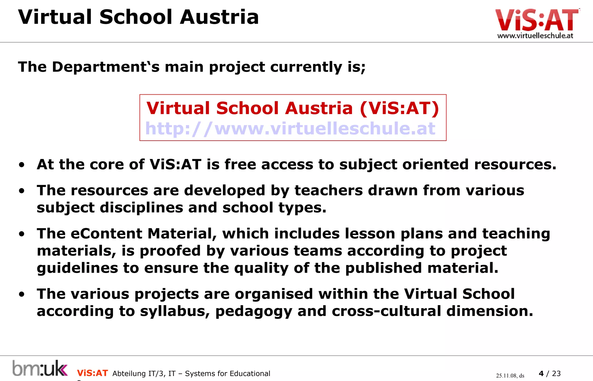 Virtual School Austria  At the core of ViS:AT is free access to subject oriented resources. The resources are developed by teachers drawn from various subject disciplines and school types.  The eContent Material, which includes lesson plans and teaching materials, is proofed by various teams according to project guidelines to ensure the quality of the published material. The various projects are organised within the Virtual School according to syllabus, pedagogy and cross-cultural dimension. The Department‘s main project currently is;  Virtual School Austria (ViS:AT) http://www.virtuelleschule.at   