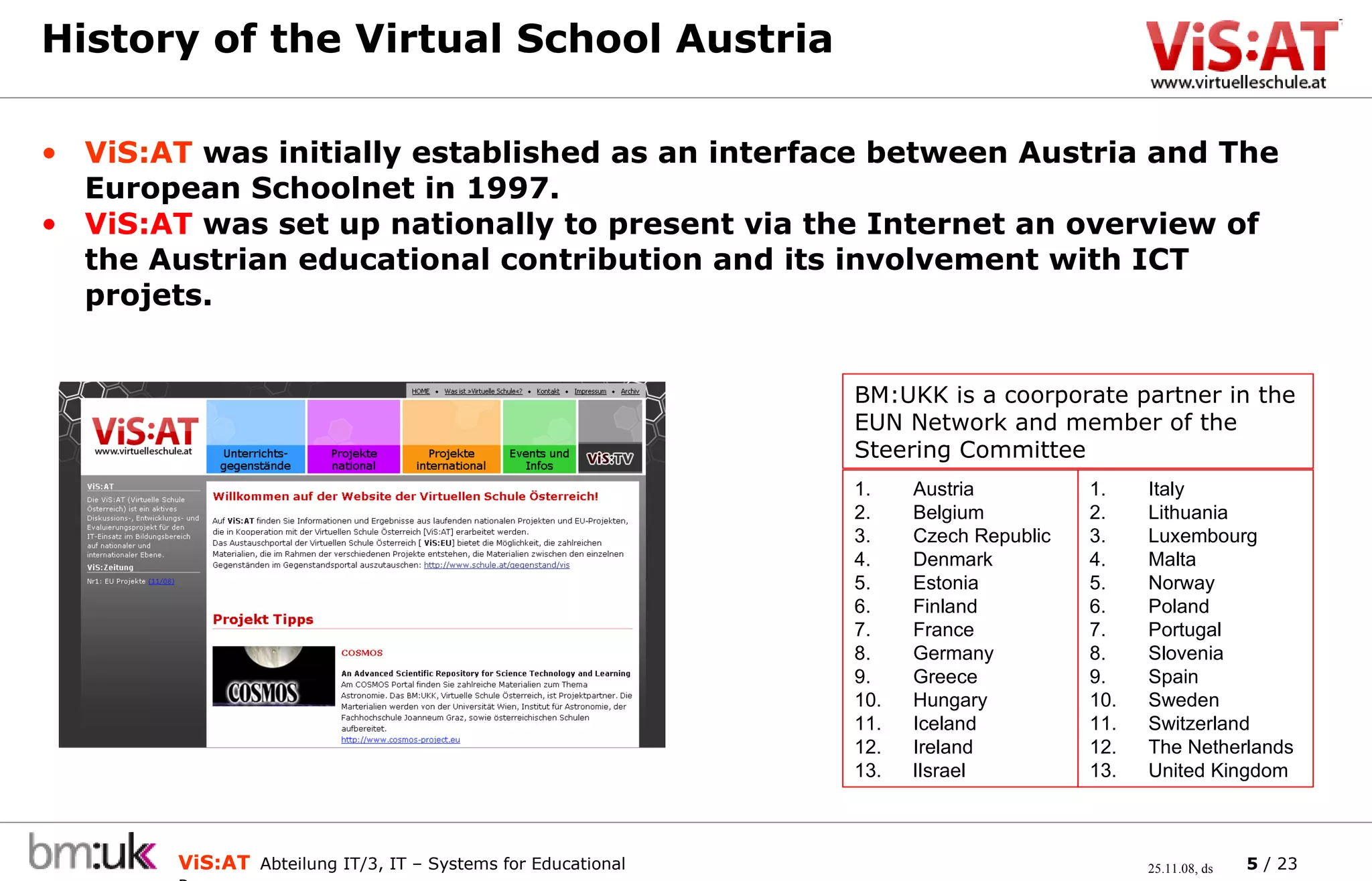 History of the Virtual School Austria  ViS:AT  was initially established as an interface between Austria and The European Schoolnet in 1997. ViS:AT  was set up nationally to present via the Internet an overview of the Austrian educational contribution and its involvement with ICT projets. Italy Lithuania Luxembourg Malta Norway Poland Portugal Slovenia Spain Sweden Switzerland The Netherlands United Kingdom Austria Belgium Czech Republic Denmark Estonia Finland France Germany Greece Hungary Iceland Ireland lIsrael BM:UKK is a coorporate partner in the EUN Network and member of the Steering Committee 