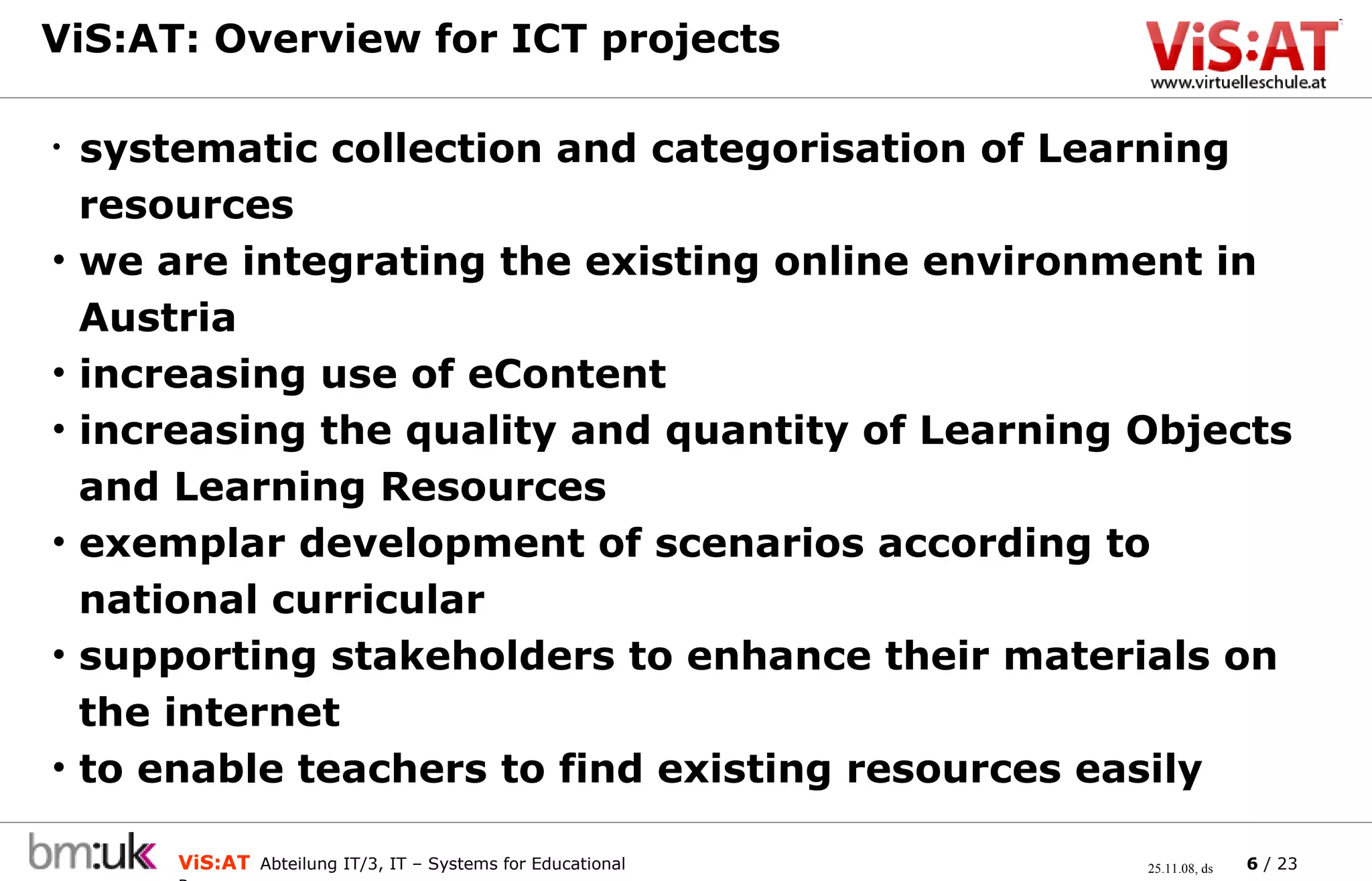 ViS:AT: Overview for ICT projects  systematic collection and categorisation of Learning    resources we are integrating the existing online environment in    Austria increasing use of eContent increasing the quality and quantity of Learning Objects    and Learning Resources exemplar development of scenarios according to    national curricular supporting stakeholders to enhance their materials on    the internet to enable teachers to find existing resources easily 