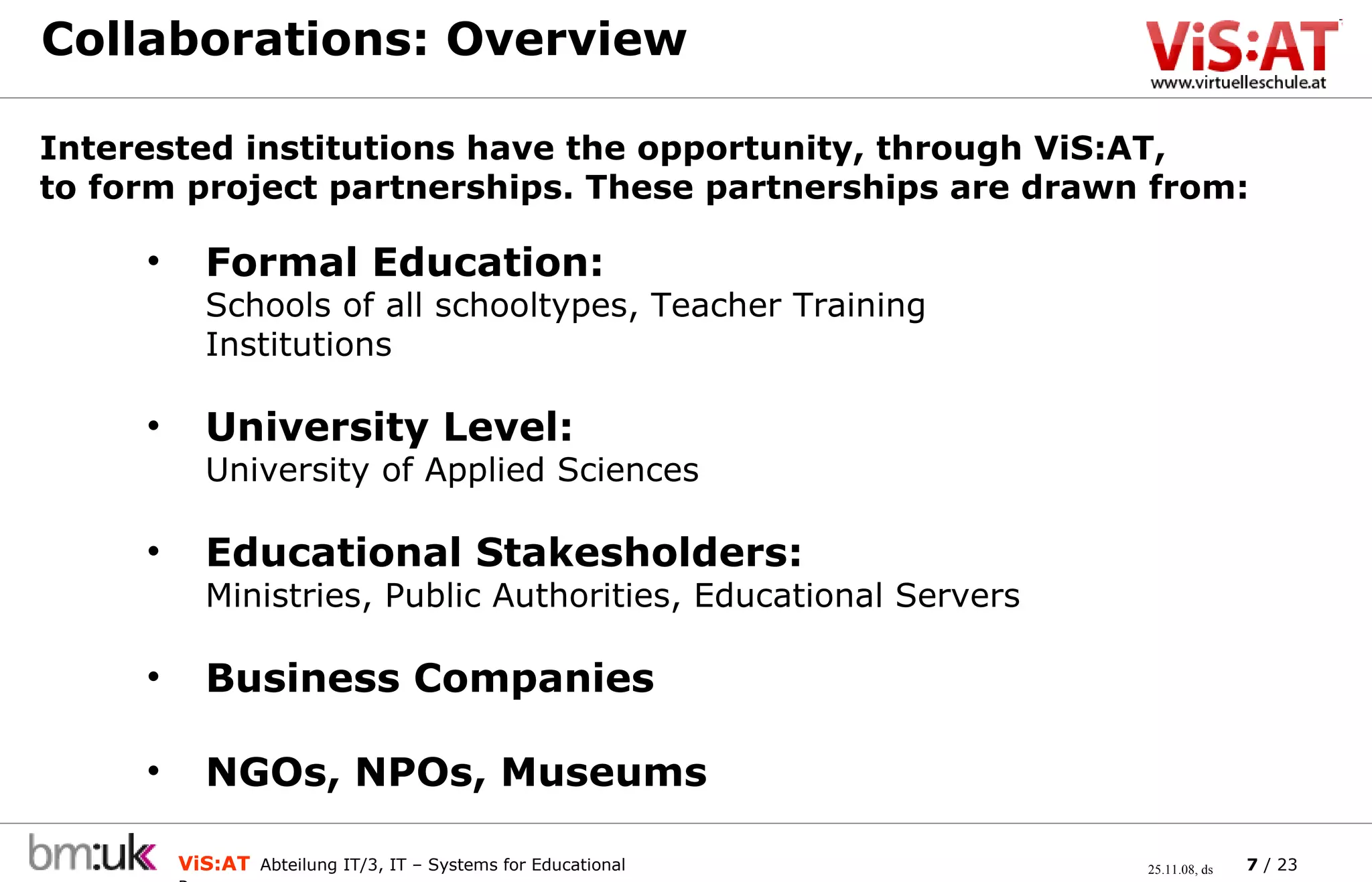 Collaborations: Overview Interested institutions have the opportunity, through ViS:AT,  to form project partnerships. These partnerships are drawn from: Formal Education:  Schools of all schooltypes, Teacher Training Institutions University Level:   University of Applied Sciences Educational Stakesholders: Ministries, Public Authorities, Educational Servers Business Companies NGOs, NPOs, Museums 