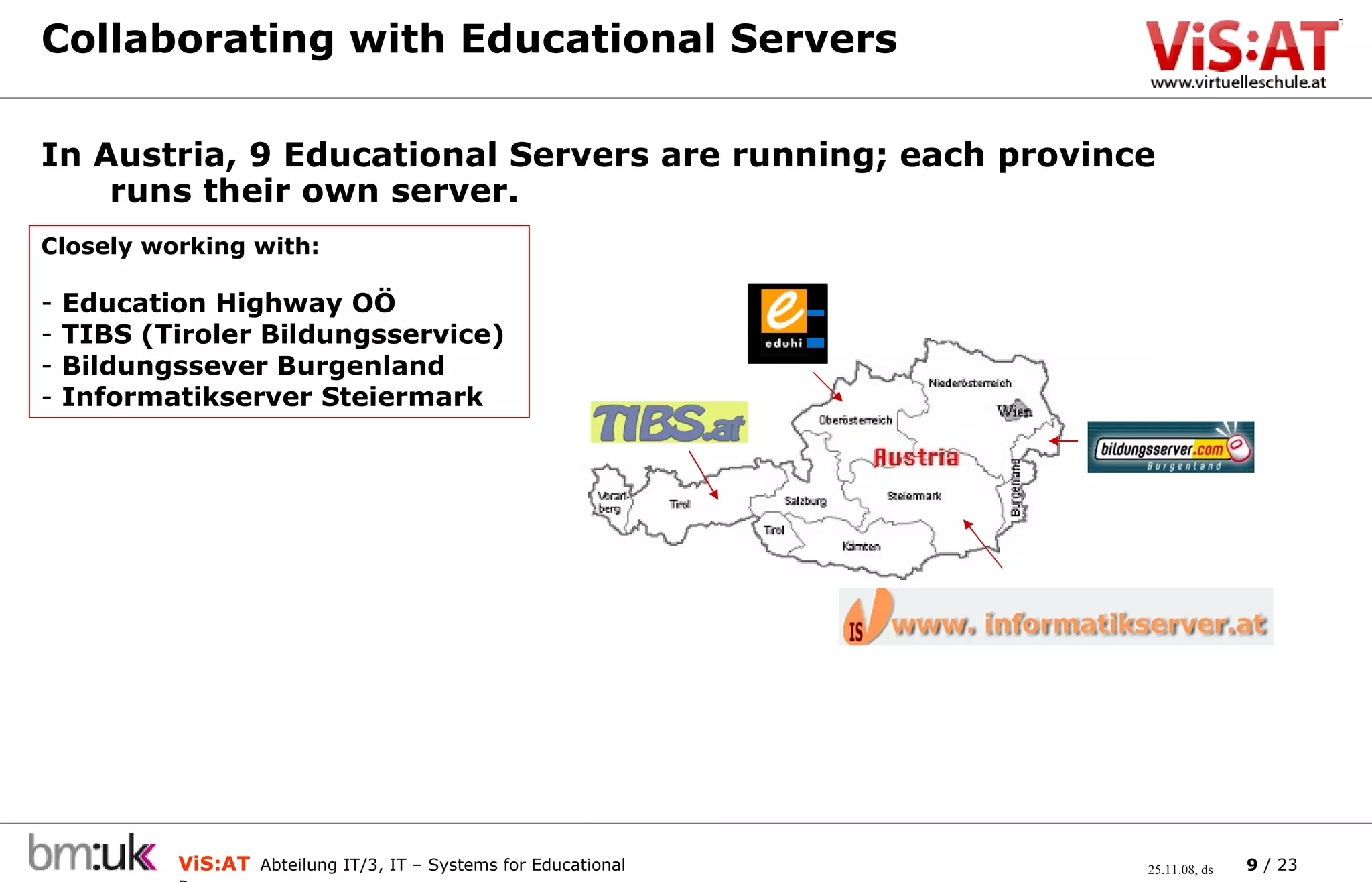 Collaborating with Educational Servers In Austria, 9 Educational Servers are running; each province runs their own server. Closely working with: Education Highway OÖ  TIBS (Tiroler Bildungsservice) Bildungssever Burgenland Informatikserver Steiermark 