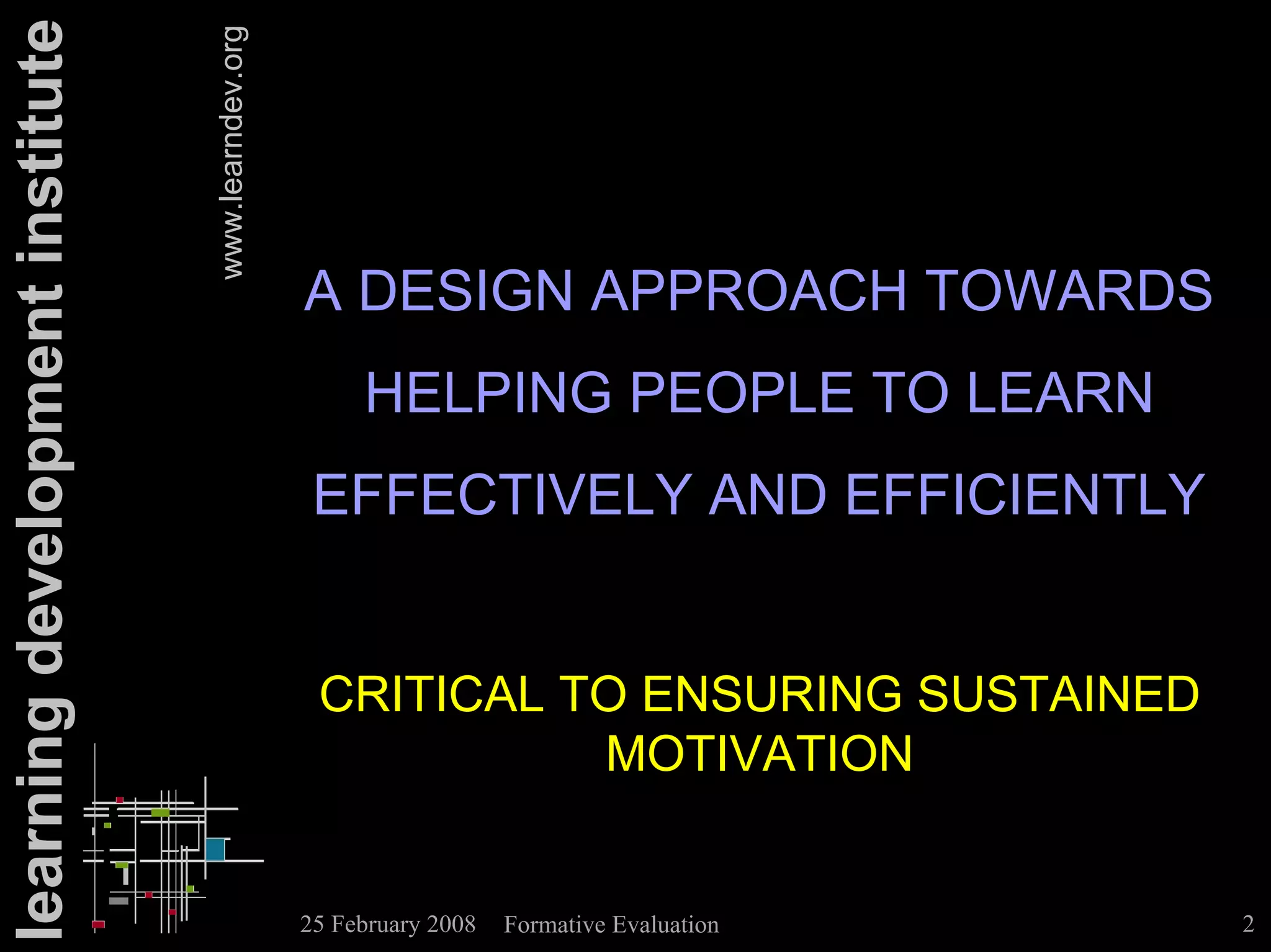 learning development institute

                                 www.learndev.org

                                                    A DESIGN APPROACH TOWARDS
                                                         HELPING PEOPLE TO LEARN
                                                     EFFECTIVELY AND EFFICIENTLY


                                                     CRITICAL TO ENSURING SUSTAINED
                                                               MOTIVATION


                                                    25 February 2008   Formative Evaluation   2
 