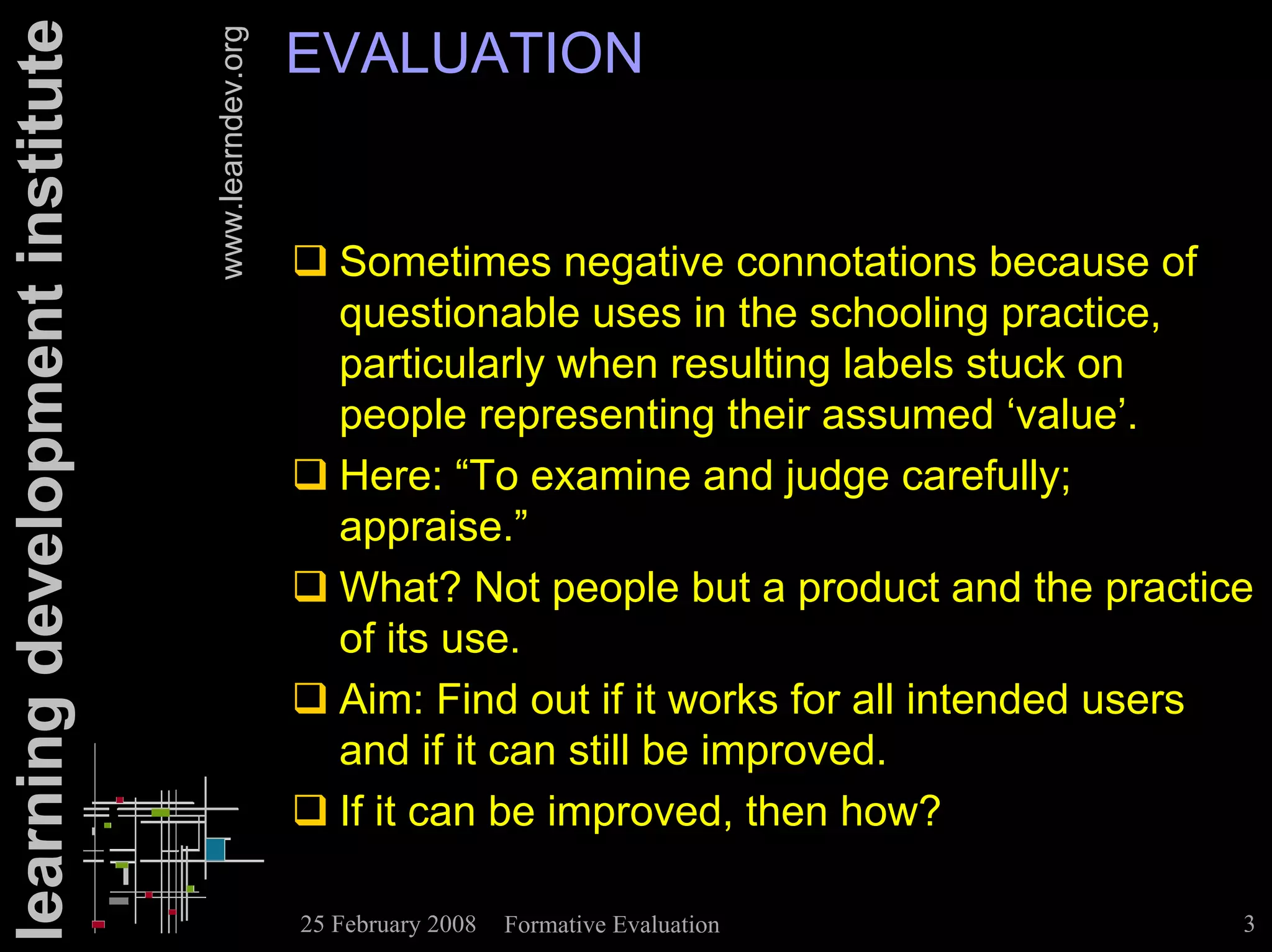 learning development institute                      EVALUATION

                                 www.learndev.org
                                                    ! Sometimes negative connotations because of
                                                      questionable uses in the schooling practice,
                                                      particularly when resulting labels stuck on
                                                      people representing their assumed ‘value’.
                                                    ! Here: “To examine and judge carefully;
                                                      appraise.”
                                                    ! What? Not people but a product and the practice
                                                      of its use.
                                                    ! Aim: Find out if it works for all intended users
                                                      and if it can still be improved.
                                                    ! If it can be improved, then how?

                                                    25 February 2008   Formative Evaluation          3
 