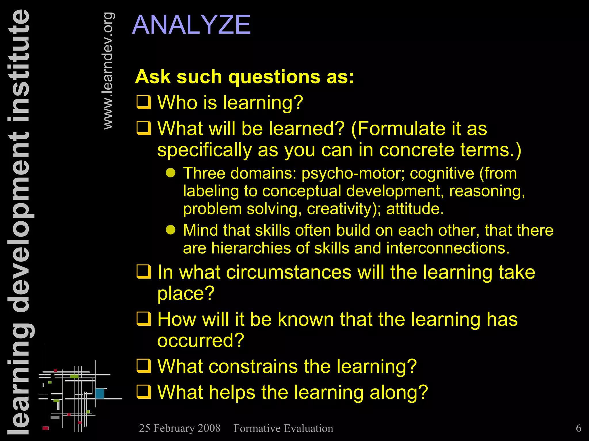 learning development institute                      ANALYZE

                                 www.learndev.org
                                                    Ask such questions as:
                                                    ! Who is learning?
                                                    ! What will be learned? (Formulate it as
                                                      specifically as you can in concrete terms.)
                                                        " Three domains: psycho-motor; cognitive (from
                                                          labeling to conceptual development, reasoning,
                                                          problem solving, creativity); attitude.
                                                        " Mind that skills often build on each other, that there
                                                          are hierarchies of skills and interconnections.
                                                    ! In what circumstances will the learning take
                                                      place?
                                                    ! How will it be known that the learning has
                                                      occurred?
                                                    ! What constrains the learning?
                                                    ! What helps the learning along?
                                                    25 February 2008   Formative Evaluation                        6
 