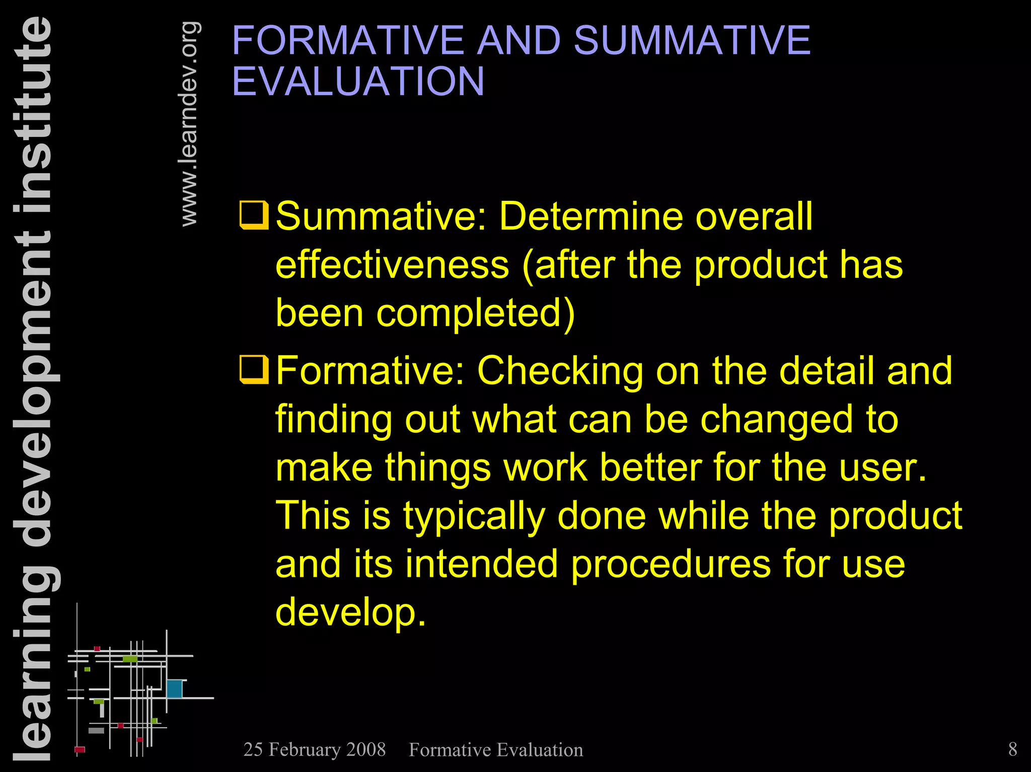 learning development institute                      FORMATIVE AND SUMMATIVE


                                 www.learndev.org
                                                    EVALUATION


                                                    !Summative: Determine overall
                                                     effectiveness (after the product has
                                                     been completed)
                                                    !Formative: Checking on the detail and
                                                     finding out what can be changed to
                                                     make things work better for the user.
                                                     This is typically done while the product
                                                     and its intended procedures for use
                                                     develop.


                                                    25 February 2008   Formative Evaluation     8
 