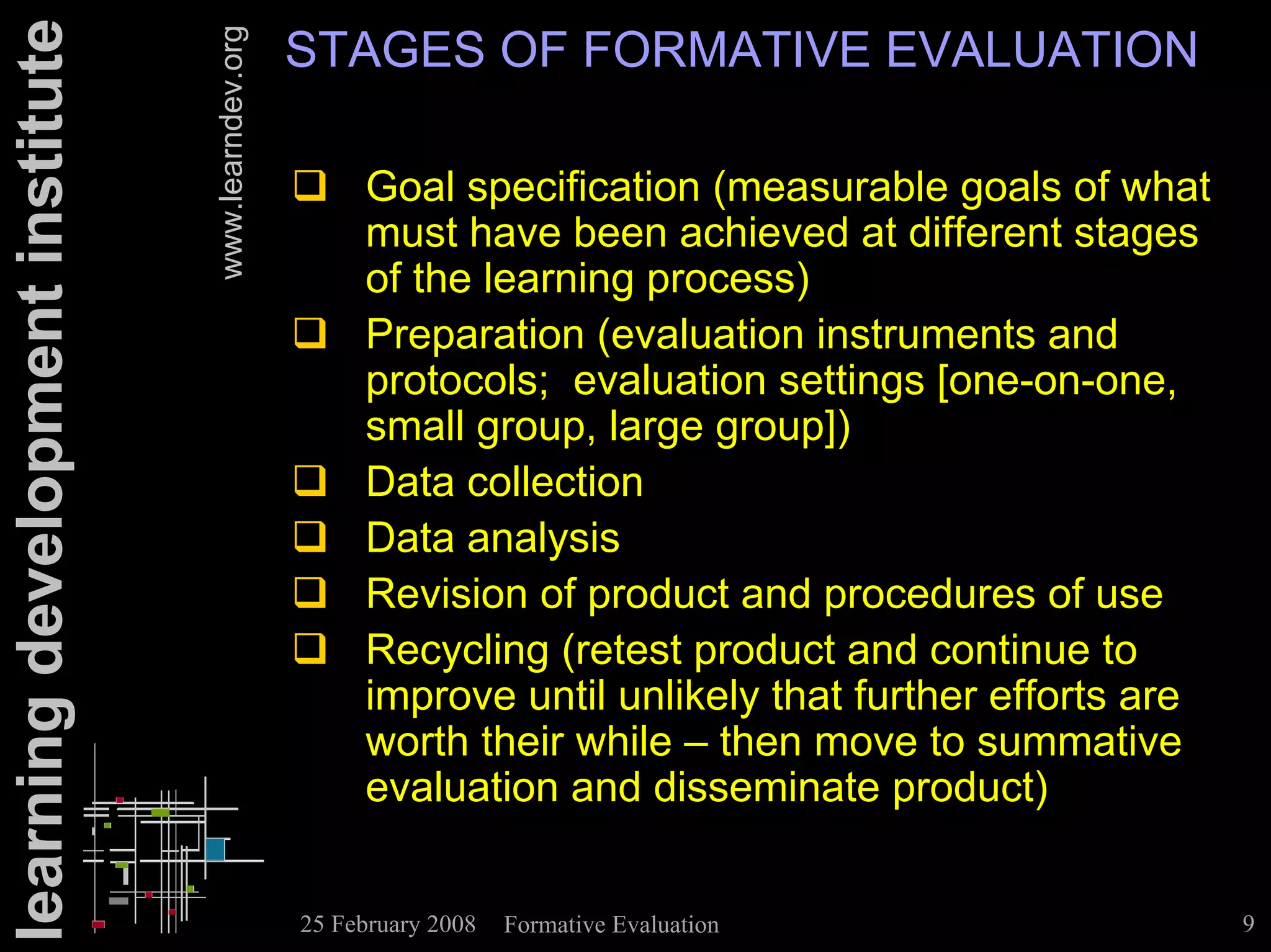 learning development institute                      STAGES OF FORMATIVE EVALUATION


                                 www.learndev.org
                                                    ! Goal specification (measurable goals of what
                                                      must have been achieved at different stages
                                                      of the learning process)
                                                    ! Preparation (evaluation instruments and
                                                      protocols; evaluation settings [one-on-one,
                                                      small group, large group])
                                                    ! Data collection
                                                    ! Data analysis
                                                    ! Revision of product and procedures of use
                                                    ! Recycling (retest product and continue to
                                                      improve until unlikely that further efforts are
                                                      worth their while – then move to summative
                                                      evaluation and disseminate product)


                                                    25 February 2008   Formative Evaluation             9
 