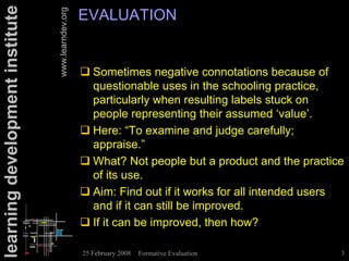 learning development institute                      EVALUATION

                                 www.learndev.org
                                                    ! Sometimes negative connotations because of
                                                      questionable uses in the schooling practice,
                                                      particularly when resulting labels stuck on
                                                      people representing their assumed ‘value’.
                                                    ! Here: “To examine and judge carefully;
                                                      appraise.”
                                                    ! What? Not people but a product and the practice
                                                      of its use.
                                                    ! Aim: Find out if it works for all intended users
                                                      and if it can still be improved.
                                                    ! If it can be improved, then how?

                                                    25 February 2008   Formative Evaluation          3
 