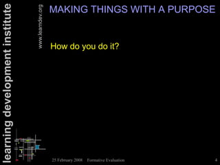 learning development institute                      MAKING THINGS WITH A PURPOSE

                                 www.learndev.org
                                                    How do you do it?




                                                    25 February 2008   Formative Evaluation   4
 