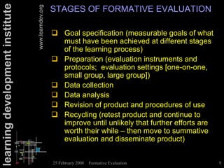 learning development institute                      STAGES OF FORMATIVE EVALUATION


                                 www.learndev.org
                                                    ! Goal specification (measurable goals of what
                                                      must have been achieved at different stages
                                                      of the learning process)
                                                    ! Preparation (evaluation instruments and
                                                      protocols; evaluation settings [one-on-one,
                                                      small group, large group])
                                                    ! Data collection
                                                    ! Data analysis
                                                    ! Revision of product and procedures of use
                                                    ! Recycling (retest product and continue to
                                                      improve until unlikely that further efforts are
                                                      worth their while – then move to summative
                                                      evaluation and disseminate product)


                                                    25 February 2008   Formative Evaluation             9
 