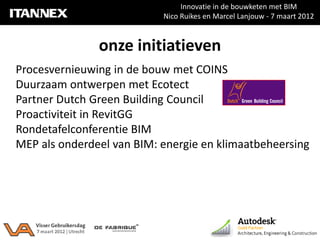 Innovatie in de bouwketen met BIM
                           Nico Ruikes en Marcel Lanjouw - 7 maart 2012



               onze initiatieven
Procesvernieuwing in de bouw met COINS
Duurzaam ontwerpen met Ecotect
Partner Dutch Green Building Council
Proactiviteit in RevitGG
Rondetafelconferentie BIM
MEP als onderdeel van BIM: energie en klimaatbeheersing
 