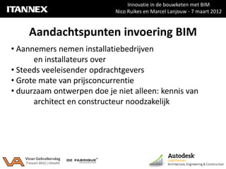 Innovatie in de bouwketen met BIM
                            Nico Ruikes en Marcel Lanjouw - 7 maart 2012



    Aandachtspunten invoering BIM
• Aannemers nemen installatiebedrijven
      en installateurs over
• Steeds veeleisender opdrachtgevers
• Grote mate van prijsconcurrentie
• duurzaam ontwerpen doe je niet alleen: kennis van
      architect en constructeur noodzakelijk
 